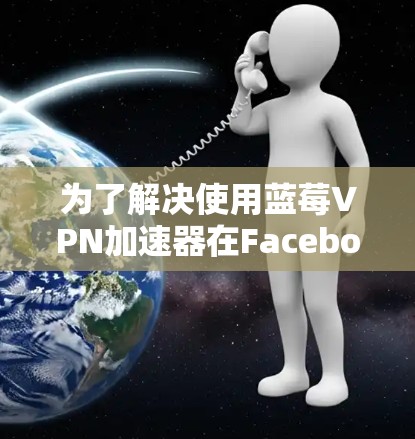 为了解决使用蓝莓VPN加速器在Facebook时遇到的问题，可以按照以下步骤进行