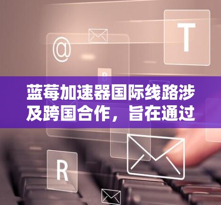 蓝莓加速器国际线路涉及跨国合作，旨在通过全球范围内的加速器网络测试和优化电子产品的性能。以下是对这一项目的详细分析