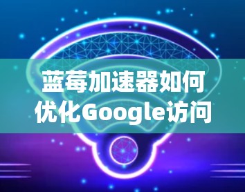 蓝莓加速器如何优化Google访问性能