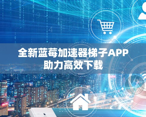 全新蓝莓加速器梯子APP助力高效下载