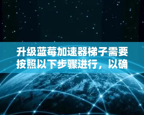 升级蓝莓加速器梯子需要按照以下步骤进行，以确保过程顺利且结果稳定