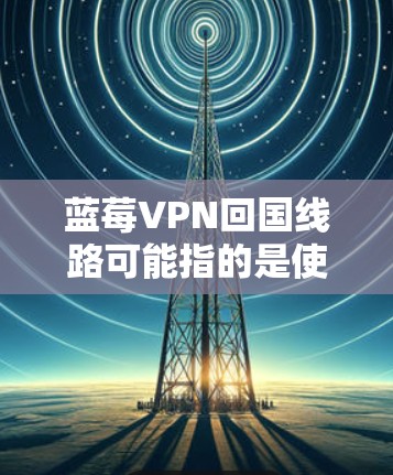 蓝莓VPN回国线路可能指的是使用蓝莓VPN服务来访问国内网络资源，或者在国外访问国内服务器。以下是一些可能的步骤和建议