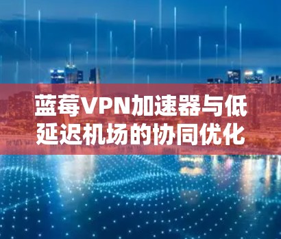 蓝莓VPN加速器与低延迟机场的协同优化方案
