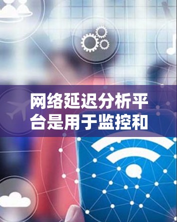 网络延迟分析平台是用于监控和分析网络性能的重要工具，帮助用户识别延迟问题并优化网络性能。以下是对这一平台的详细分析