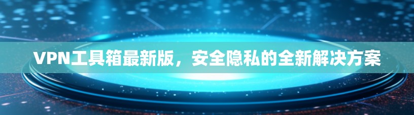VPN工具箱最新版，安全隐私的全新解决方案