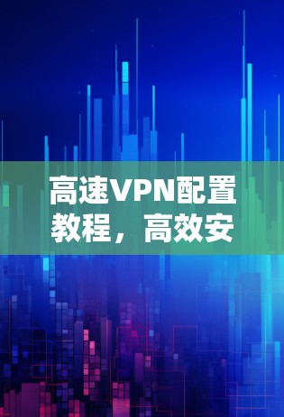 高速VPN配置教程，高效安全的网络通信解决方案
