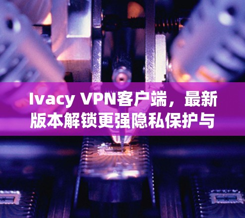 Ivacy VPN客户端，最新版本解锁更强隐私保护与高速连接