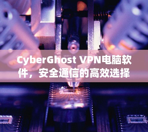 CyberGhost VPN电脑软件，安全通信的高效选择（专业评测与技术分析）