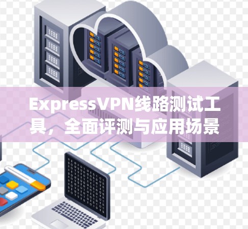 ExpressVPN线路测试工具，全面评测与应用场景分析