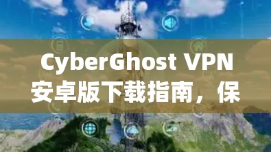 CyberGhost VPN安卓版下载指南，保障隐私与网络安全