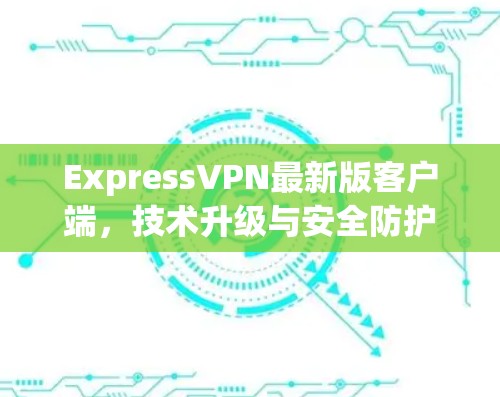 ExpressVPN最新版客户端，技术升级与安全防护分析