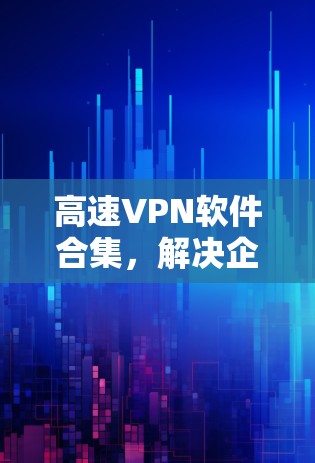 高速VPN软件合集，解决企业通信安全与高效率问题