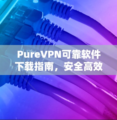 PureVPN可靠软件下载指南，安全高效的网络解决方案