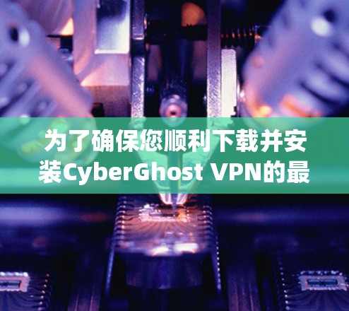 为了确保您顺利下载并安装CyberGhost VPN的最新版本，请按照以下步骤操作
