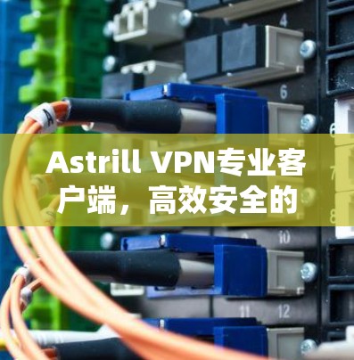 Astrill VPN专业客户端，高效安全的网络通信解决方案