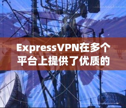 ExpressVPN在多个平台上提供了优质的客户端服务，以下是对其各大平台客户端的详细评估