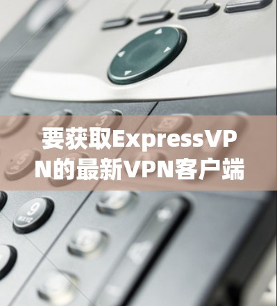 要获取ExpressVPN的最新VPN客户端，您可以按照以下步骤操作
